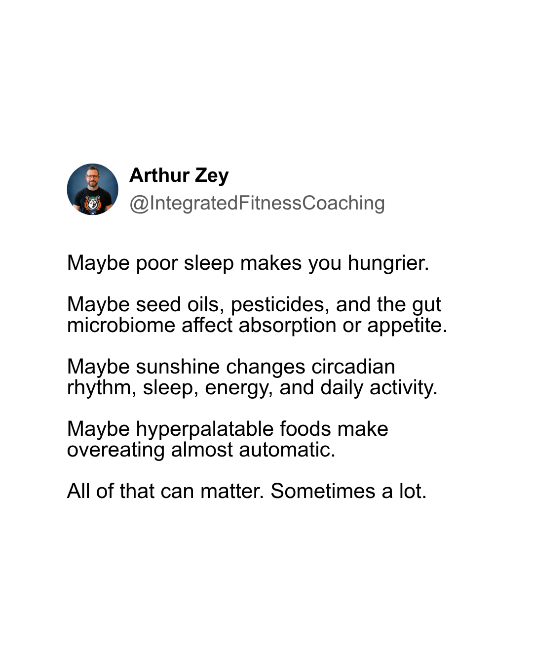 Maybe poor sleep makes you hungrier. Maybe seed oils, pesticides, and the gut microbiome affect absorption or appetite. Maybe sunshine changes circadian rhythm, sleep, energy, and daily activity. Maybe hyperpalatable foods make overeating almost automatic. All of that can matter. Sometimes a lot.