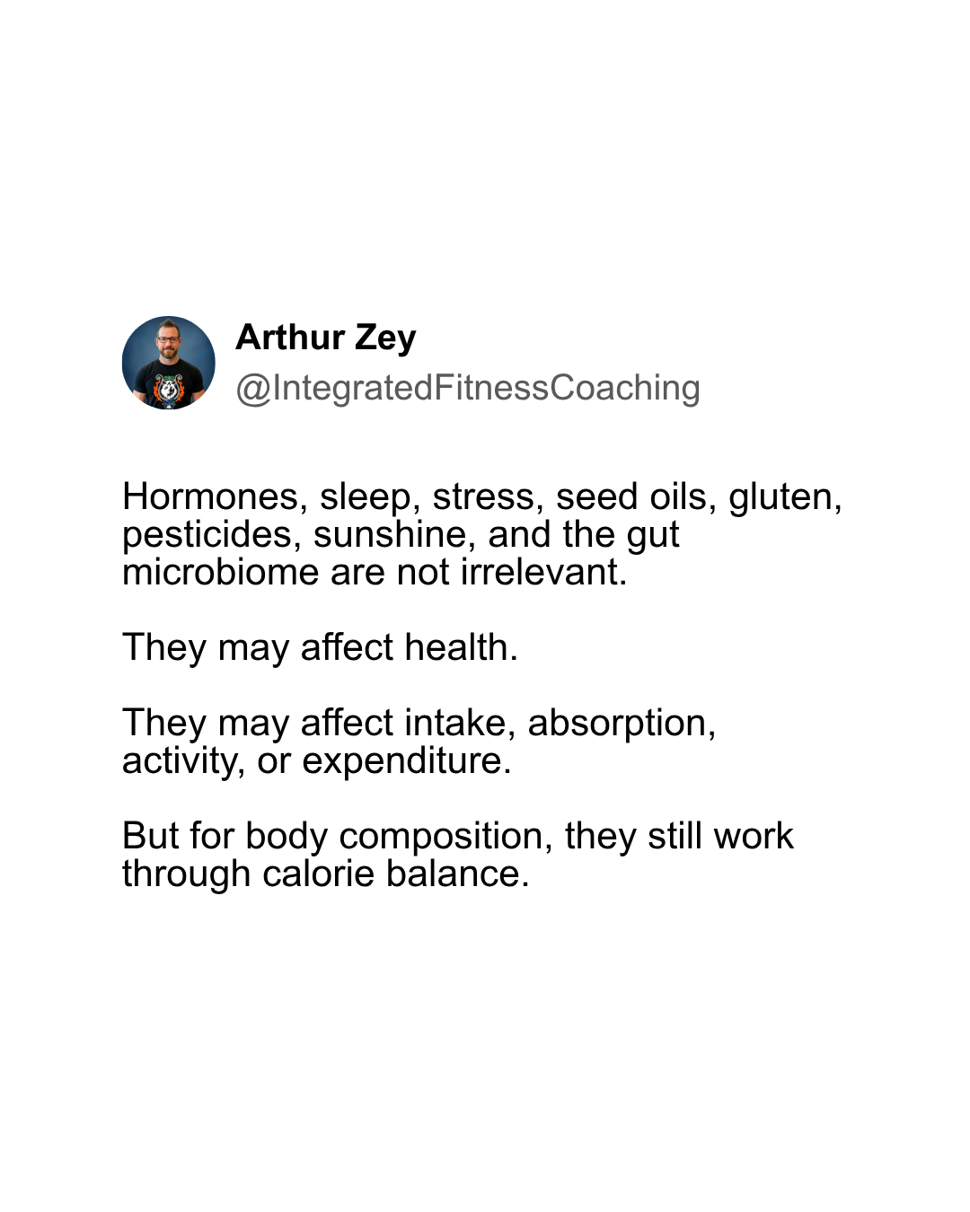 Hormones, sleep, stress, seed oils, gluten, pesticides, sunshine, and the gut microbiome are not irrelevant. They may affect health. They may affect intake, absorption, activity, or expenditure. But for body composition, they still work through calorie balance.